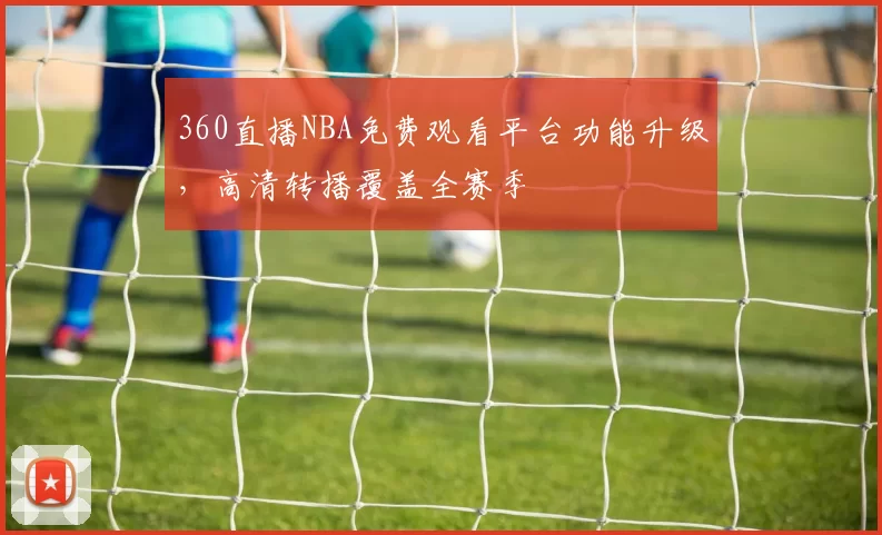 360直播NBA免费观看平台功能升级，高清转播覆盖全赛季