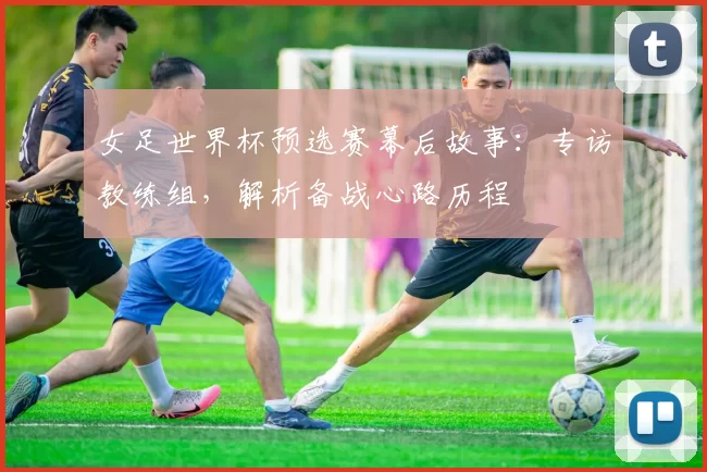 女足世界杯预选赛幕后故事：专访教练组，解析备战心路历程